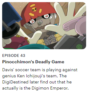 A screen capture from the episode listed on Hulu's website, with a picture of pinocchimon reaching into a toy chest, the words 'Episode 43', the title 'Pinocchimon's Deadly Game', and the description 'Davis' soccer team is playing against the genius Ken Ichijouji's team. The DigiDestined later find out that he actually is the Digimon Emporer.'